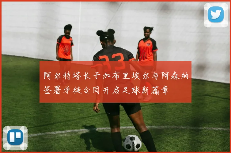 阿尔特塔长子加布里埃尔与阿森纳签署学徒合同开启足球新篇章