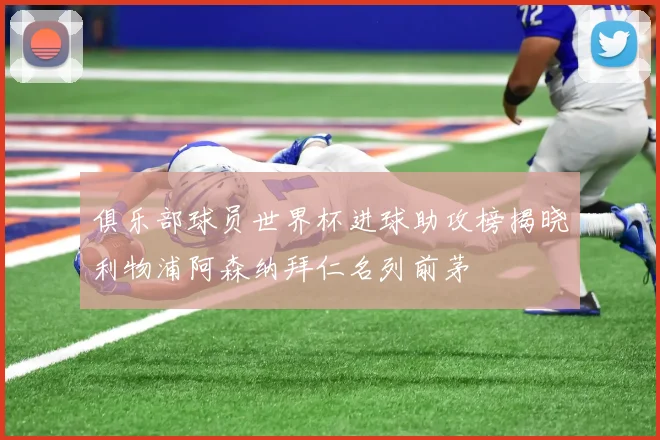 俱乐部球员世界杯进球助攻榜揭晓利物浦阿森纳拜仁名列前茅
