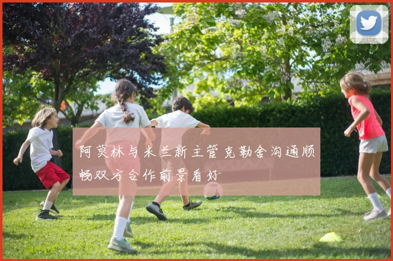 阿莫林与米兰新主管克勒舍沟通顺畅双方合作前景看好