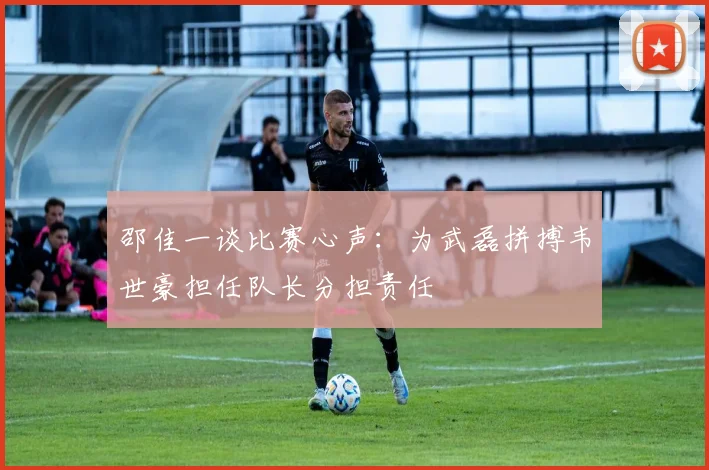 邵佳一谈比赛心声：为武磊拼搏韦世豪担任队长分担责任