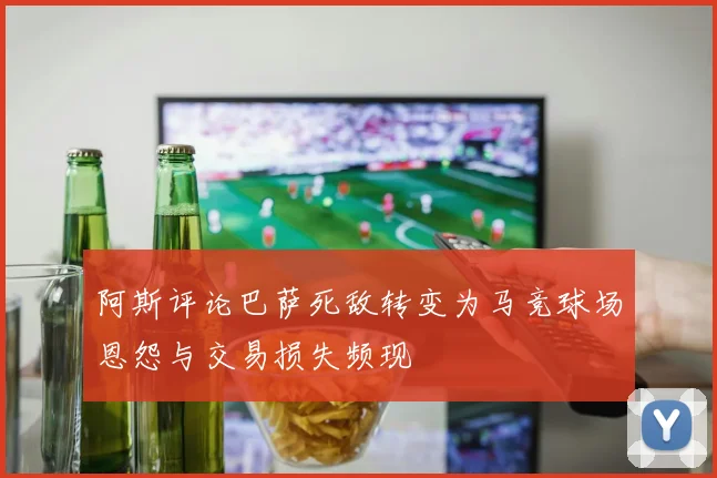 阿斯评论巴萨死敌转变为马竞球场恩怨与交易损失频现