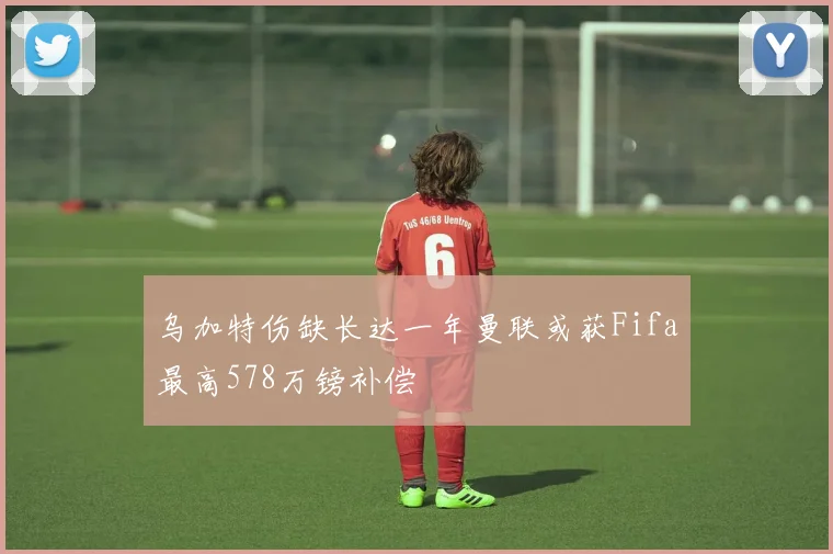 乌加特伤缺长达一年曼联或获Fifa最高578万镑补偿