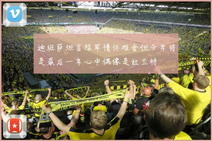 迪班萨坦言绿军情怀难舍但今年将是最后一年心中偶像是杜兰特