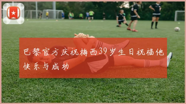 巴黎官方庆祝梅西39岁生日祝福他快乐与成功