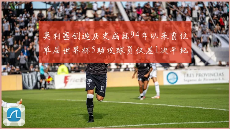 奥利塞创造历史成就94年以来首位单届世界杯5助攻球员仅差1次平纪录