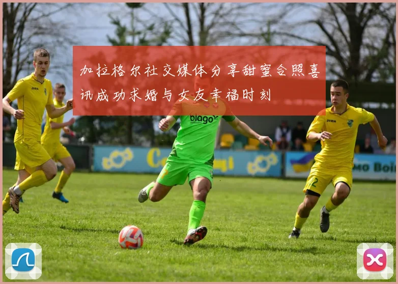 加拉格尔社交媒体分享甜蜜合照喜讯成功求婚与女友幸福时刻