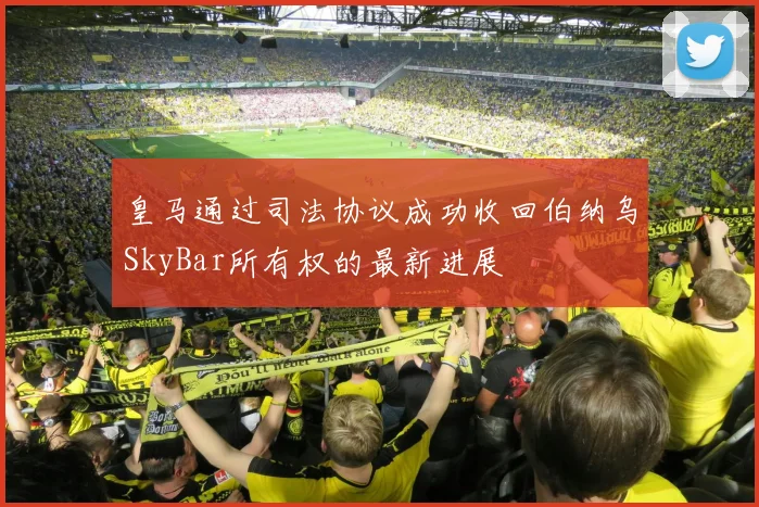 皇马通过司法协议成功收回伯纳乌SkyBar所有权的最新进展