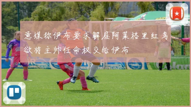 意媒称伊布要求解雇阿莱格里红鸟欲将主帅任命权交给伊布