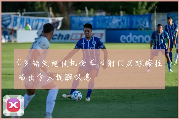 C罗错失绝佳机会单刀射门皮球擦柱而出令人扼腕叹息
