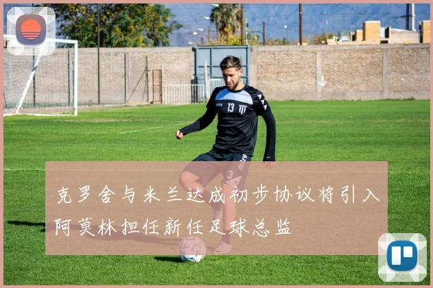克罗舍与米兰达成初步协议将引入阿莫林担任新任足球总监