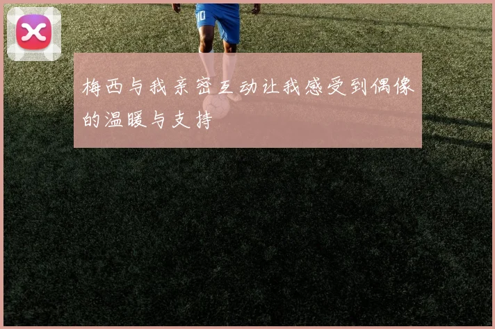 梅西与我亲密互动让我感受到偶像的温暖与支持