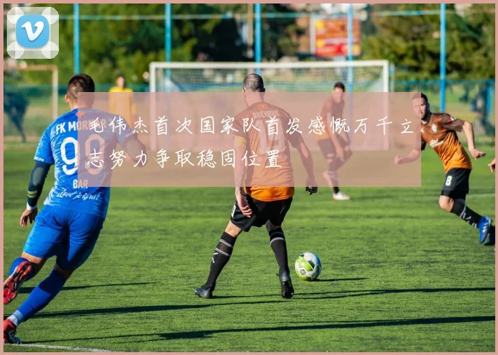 毛伟杰首次国家队首发感慨万千立志努力争取稳固位置