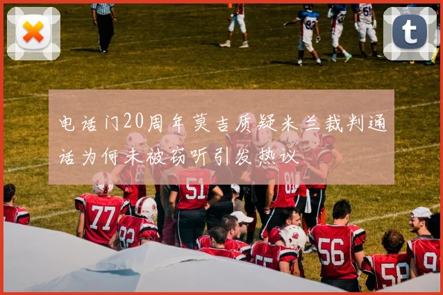 电话门20周年莫吉质疑米兰裁判通话为何未被窃听引发热议